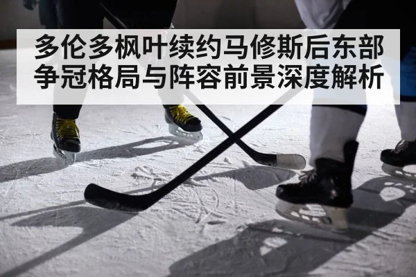 多伦多枫叶续约马修斯后东部争冠格局与阵容前景深度解析